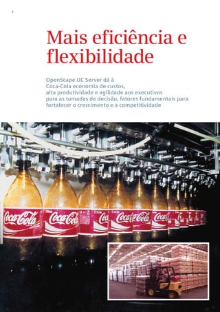 4




    Mais eficiência e
    flexibilidade
    OpenScape UC Server dá à
    Coca-Cola economia de custos,
    alta produtividade e agilidade aos executivos
    para as tomadas de decisão, fatores fundamentais para
    fortalecer o crescimento e a competitividade
 