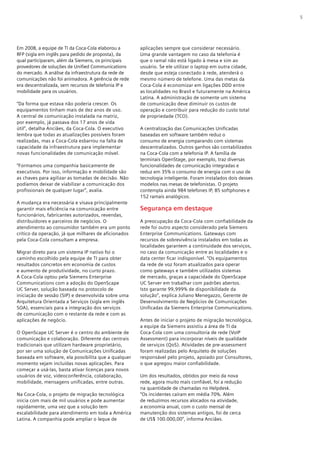 5




Em 2008, a equipe de TI da Coca-Cola elaborou a       aplicações sempre que considerar necessário.
RFP (sigla em inglês para pedido de proposta), da     Uma grande vantagem no caso da telefonia é
qual participaram, além da Siemens, os principais     que o ramal não está ligado à mesa e sim ao
provedores de soluções de Unified Communications      usuário. Se ele utilizar o laptop em outra cidade,
do mercado. A análise da infraestrutura da rede de    desde que esteja conectado à rede, atenderá o
comunicações não foi animadora. A gerência de rede    mesmo número de telefone. Uma das metas da
era descentralizada, sem recursos de telefonia IP e   Coca-Cola é economizar em ligações DDD entre
mobilidade para os usuários.                          as localidades no Brasil e futuramente na América
                                                      Latina. A administração de somente um sistema
“Da forma que estava não poderia crescer. Os          de comunicação deve diminuir os custos de
equipamentos tinham mais de dez anos de uso.          operação e contribuir para redução do custo total
A central de comunicação instalada na matriz,         de propriedade (TCO).
por exemplo, já passava dos 17 anos de vida
útil”, detalha Anciães, da Coca-Cola. O executivo     A centralização das Comunicações Unificadas
lembra que todas as atualizações possíveis foram      baseadas em software também reduz o
realizadas, mas a Coca-Cola esbarrou na falta de      consumo de energia comparando com sistemas
capacidade da infraestrutura para implementar         descentralizados. Outros ganhos são contabilizados
novas funcionalidades de comunicação móvel.           na Coca-Cola com a telefonia IP. A família de
                                                      terminais OpenStage, por exemplo, traz diversas
“Formamos uma companhia basicamente de                funcionalidades de comunicação integradas e
executivos. Por isso, informação e mobilidade são     reduz em 35% o consumo de energia com o uso de
as chaves para agilizar as tomadas de decisão. Não    tecnologia inteligente. Foram instalados dois desses
podíamos deixar de viabilizar a comunicação dos       modelos nas mesas de telefonistas. O projeto
profissionais de qualquer lugar”, avalia.             contempla ainda 984 telefones IP, 85 softphones e
                                                      152 ramais analógicos.
A mudança era necessária e visava principalmente
garantir mais eficiência na comunicação entre         Segurança em destaque
funcionários, fabricantes autorizados, revendas,
distribuidores e parceiros de negócios. O             A preocupação da Coca-Cola com confiabilidade da
atendimento ao consumidor também era um ponto         rede foi outro aspecto considerado pela Siemens
crítico da operação, já que milhares de aficionados   Enterprise Communications. Gateways com
pela Coca-Cola consultam a empresa.                   recursos de sobrevivência instalados em todas as
                                                      localidades garantem a continuidade dos serviços,
Migrar direto para um sistema IP nativo foi o         no caso da comunicação entre as localidades e o
caminho escolhido pela equipe de TI para obter        data center ficar indisponível. “Os equipamentos
resultados concretos em economia de custos            da rede de voz foram atualizados para operar
e aumento de produtividade, no curto prazo.           como gateways e também utilizados sistemas
A Coca-Cola optou pela Siemens Enterprise             de mercado, graças a capacidade do OpenScape
Communications com a adoção do OpenScape              UC Server em trabalhar com padrões abertos.
UC Server, solução baseada no protocolo de            Isto garante 99,999% de disponibilidade da
iniciação de sessão (SIP) e desenvolvida sobre uma    solução”, explica Juliano Menegazzo, Gerente de
Arquitetura Orientada a Serviços (sigla em inglês     Desenvolvimento de Negócios de Comunicações
SOA), essenciais para a integração dos serviços       Unificadas da Siemens Enterprise Communications.
de comunicação com o restante da rede e com as
aplicações de negócio.                                Antes de iniciar o projeto de migração tecnológica,
                                                      a equipe da Siemens assistiu a área de TI da
O OpenScape UC Server é o centro do ambiente de       Coca-Cola com uma consultoria de rede (VoIP
comunicação e colaboração. Diferente das centrais     Assessment) para incorporar níveis de qualidade
tradicionais que utilizam hardware proprietário,      de serviços (QoS). Atividades de pre-assessment
por ser uma solução de Comunicações Unificadas        foram realizadas pelo Arquiteto de soluções
baseada em software, ela possibilita que a qualquer   responsável pelo projeto, apoiado por Consultores,
momento sejam incluídas novas aplicações. Para        o que agregou maior confiabilidade.
começar a usá-las, basta ativar licenças para novos
usuários de voz, videoconferência, colaboração,       Um dos resultados, obtidos por meio da nova
mobilidade, mensagens unificadas, entre outras.       rede, agora muito mais confiável, foi a redução
                                                      na quantidade de chamadas no Helpdesk.
Na Coca-Cola, o projeto de migração tecnológica       “Os incidentes caíram em média 70%. Além
inicia com mais de mil usuários e pode aumentar       de reduzimos recursos alocados na atividade,
rapidamente, uma vez que a solução tem                a economia anual, com o custo mensal de
escalabilidade para atendimento em toda a América     manutenção dos sistemas antigos, foi de cerca
Latina. A companhia pode ampliar o leque de           de US$ 100.000,00”, informa Anciães.
 