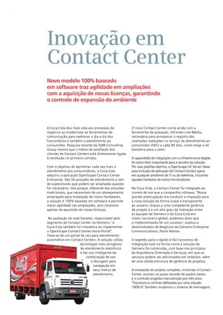 6




    Inovação em
    Contact Center
    Novo modelo 100% baseado
    em software traz agilidade em ampliações
    com a aquisição de novas licenças, garantindo
    o controle de expansão do ambiente



    A Coca-Cola deu mais vida aos processos de            O novo Contact Center conta ainda com a
    negócios ao modernizar as ferramentas de              ferramenta de gravação, HiCorder Live Media,
    comunicação para melhorar o dia a dia dos             necessária para armazenar o registro das
    funcionários e também o atendimento ao                chamadas realizadas no serviço de atendimento ao
    consumidor. Pesquisa recente da SQM Consulting        consumidor (SAC) a cada 90 dias, como exige a lei
    Group mostra que o índice de satisfação dos           brasileira para o setor.
    clientes de Contact Centers está diretamente ligado
    à resolução no primeiro contato.                      A capacidade de integração com a infraestrutura legada
                                                          foi outro fator importante para a escolha da solução.
    Com o objetivo de aprimorar cada vez mais o           Por usar padrões abertos, o OpenScape UC Server (base
    atendimento aos consumidores, a Coca-Cola             para inclusão da aplicação de Contact Center) opera
    adquiriu a aplicação OpenScape Contact Center         em qualquer ambiente de TI ou de telefonia, incluindo
    Enterprise. São 50 posições de atendimento e seis     aqueles herdados de outros fornecedores.
    de supervisores que podem ser ampliadas quando
    for necessário. Isto porque, diferente das soluções   Na Coca-Cola, o Contact Center foi integrado ao
    tradicionais, que necessitam de um planejamento       correio de voz que a companhia utilizava. “Nossa
    antecipado para instalação de novos hardwares,        grande preocupação era conduzir a migração para
    a solução é 100% baseada em software e permite        a nova solução de forma suave e transparente
    maior agilidade nas ampliações, pois necessita        ao usuário. Graças a uma competente gerência
    apenas da aquisição de novas licenças.                de projeto e a um alto grau de interação entre
                                                          as equipes da Siemens e da Coca-Cola em
     Na avaliação de José Geraldo, responsável pelo       níveis nacional e global, podemos dizer que
    segmento de Contact Center na Siemens, “a             a implementação foi um sucesso”, explica o
    Coca-Cola também foi inovadora ao implementar         desenvolvedor de Negócios da Siemens Enterprise
    o OpenScape Contact Center Voice Portal”.             Communications, Paulo Alonso.
    Trata-se de um portal de voz para atendimento
    automático em Contact Centers. A solução utiliza      O segredo para o rápido e fácil processo de
                          tecnologias mais amigáveis      integração está na forma como a solução da
                          de atendimento eletrônico       Siemens foi construída, com base nos princípios
                          e faz uso inteligente da        da Arquitetura Orientada a Serviços, em que os
                              combinação de voz           serviços podem ser adicionados em módulos, além
                                 e discagem para          de uma sólida estrutura de gerência de projetos.
                                   navegação em
                                   seus menus de          A instalação do projeto completo, incluindo o Contact
                                   atendimento.           Center, ocorreu no prazo recorde de quatro meses
                                                          e o contrato engloba manutenção por três anos.
                                                          “Trocamos as centrais defasadas por uma solução
                                                          100% IP. Também mudamos o sistema de mensagens
 