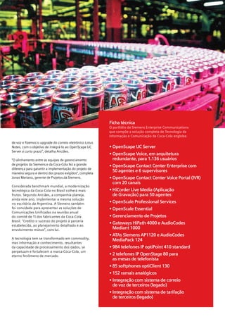 7




                                                         Ficha técnica
                                                         O portfólio da Siemens Enterprise Communications
                                                         que compõe a solução completa de Tecnologia da
                                                         Informação e Comunicação da Coca-Cola engloba:
de voz e fizemos o upgrade do correio eletrônico Lotus
Notes, com o objetivo de integrá-lo ao OpenScape UC      • OpenScape UC Server
Server a curto prazo”, detalha Anciães.
                                                         • OpenScape Voice, em arquitetura
“O alinhamento entre as equipes de gerenciamento           redundante, para 1.136 usuários
de projetos da Siemens e da Coca-Cola fez a grande       • OpenScape Contact Center Enterprise com
diferença para garantir a implementação do projeto de
maneira segura e dentro dos prazos exigidos”, completa
                                                           50 agentes e 6 supervisores
Jonas Mariano, gerente de Projetos da Siemens.           • OpenScape Contact Center Voice Portal (IVR)
                                                           com 20 canais
Considerada benchmark mundial, a modernização
tecnológica da Coca-Cola no Brasil colherá mais          • HiCorder Live Media (Aplicação
frutos. Segundo Anciães, a companhia planeja,              de Gravação) para 50 agentes
ainda este ano, implementar a mesma solução
no escritório da Argentina. A Siemens também             • OpenScale Professional Services
foi convidada para apresentar as soluções de             • OpenScale Essential
Comunicações Unificadas na reunião anual
do comitê de TI dos fabricantes da Coca-Cola             • Gerenciamento de Projetos
Brasil. “Credito o sucesso do projeto à parceria
estabelecida, ao planejamento detalhado e ao
                                                         • Gateways HiPath 4000 e AudioCodes
envolvimento mútuo”, conclui.                              Mediant 1000
                                                         • ATAs Siemens AP1120 e AudioCodes
A tecnologia tem se transformado em commodity,             MediaPack 124
mas informação e conhecimento, resultantes
da capacidade de processamento dos dados, se             • 984 telefones IP optiPoint 410 standard
perpetuam e fortalecem a marca Coca-Cola, um
eterno fenômeno de mercado.                              • 2 telefones IP OpenStage 80 para
                                                           as mesas de telefonista
                                                         • 85 softphones optiClient 130
                                                         • 152 ramais analógicos
                                                         • Integração com sistema de correio
                                                           de voz de terceiros (legado)
                                                         • Integração com sistema de tarifação
                                                           de terceiros (legado)
 