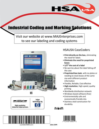 Industrial Coding and Marking Solutions 
Visit our website at www.MAJEnterprises.com 
to see our labeling and coding systems 
www.hsausa.com 
HSAUSA CaseCoders 
• Print directly on the box, eliminating 
the need for labels 
• Eliminate the need for preprinted 
boxes 
• 1/5th the cost of a label 
• No worries about the label falling off 
the case 
• Preprinted box look, with no plates or 
needing to stock boxes of the same 
size with different product 
information 
• Flexible, Reliable, Cost effective 
• High resolution, High-speed, quality 
printing 
• Worldwide distribution network 
• Windows-based software (free) 
• Environmentally safe and 
economically friendly inks 
• Stainless-steel construction for 
durability 
 