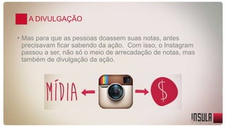 A DIVULGAÇÃO 
• Mas para que as pessoas doassem suas notas, antes 
precisavam ficar sabendo da ação. Com isso, o Instagram 
passou a ser, não só o meio de arrecadação de notas, mas 
também de divulgação da ação. 
 