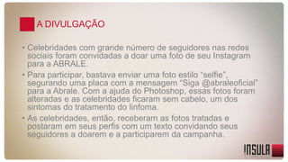 A DIVULGAÇÃO 
• Celebridades com grande número de seguidores nas redes 
sociais foram convidadas a doar uma foto de seu Instagram 
para a ABRALE. 
• Para participar, bastava enviar uma foto estilo “selfie”, 
segurando uma placa com a mensagem “Siga @abraleoficial” 
para a Abrale. Com a ajuda do Photoshop, essas fotos foram 
alteradas e as celebridades ficaram sem cabelo, um dos 
sintomas do tratamento do linfoma. 
• As celebridades, então, receberam as fotos tratadas e 
postaram em seus perfis com um texto convidando seus 
seguidores a doarem e a participarem da campanha. 
 