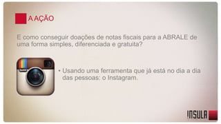 A AÇÃO 
E como conseguir doações de notas fiscais para a ABRALE de 
uma forma simples, diferenciada e gratuita? 
• Usando uma ferramenta que já está no dia a dia 
das pessoas: o Instagram. 
 