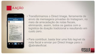 A AÇÃO 
• Transformamos o Direct Image, ferramenta de 
envio de mensagens privadas do Instagram, no 
meio de arrecadação de notas fiscais, 
eliminando, assim, todos os gastos com a 
logística de doação tradicional e resultando em 
custo zero. 
• Para contribuir, basta tirar uma foto legível da 
nota fiscal e enviar por Direct Image para o 
@abraleoficial. 
 