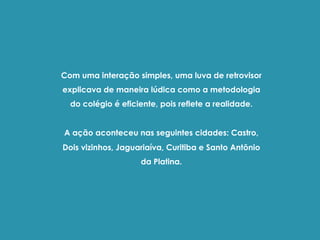 Com uma interação simples, uma luva de retrovisor
explicava de maneira lúdica como a metodologia
do colégio é eficiente, pois reflete a realidade.
A ação aconteceu nas seguintes cidades: Castro,
Dois vizinhos, Jaguariaíva, Curitiba e Santo Antônio
da Platina.
 