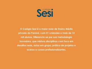 O Colégio Sesi é a maior rede de Ensino Médio
privado do Paraná, com 51 unidades e mais de 13
mil alunos. Diferencia-se por sua metodologia
inovadora, que mistura disciplinas com foco em
desafios reais, aulas em grupo, prática de projetos e
acesso a cursos profissionalizantes.
 