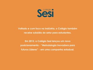 Voltado e com foco na Indústria, o Colégio também
recebe subsídio do setor para estudantes.
Em 2013, o Colégio Sesi lançou um novo
posicionamento - “Metodologia Inovadora para
futuros Líderes” - em uma campanha estadual.
 