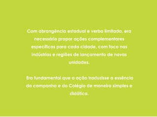 Com abrangência estadual e verba limitada, era
necessário propor ações complementares
específicas para cada cidade, com foco nas
indústrias e regiões de lançamento de novas
unidades.
Era fundamental que a ação traduzisse a essência
da campanha e do Colégio de maneira simples e
didática.
 