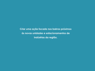 Criar uma ação focada nos bairros próximos
às novas unidades e estacionamentos de
indústrias da região.
 