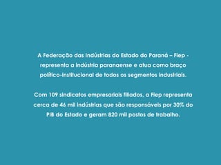 A Federação das Indústrias do Estado do Paraná – Fiep -
representa a indústria paranaense e atua como braço
político-institucional de todos os segmentos industriais.
Com 109 sindicatos empresariais filiados, a Fiep representa
cerca de 46 mil indústrias que são responsáveis por 30% do
PIB do Estado e geram 820 mil postos de trabalho.
 