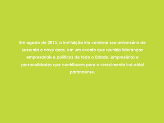 Em agosto de 2013, a instituição iria celebrar seu aniversário de
sessenta e nove anos, em um evento que reuniria lideranças
empresariais e políticas de todo o Estado, empresários e
personalidades que contribuem para o crescimento industrial
paranaense.
 