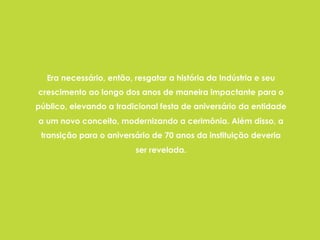 Era necessário, então, resgatar a história da Indústria e seu
crescimento ao longo dos anos de maneira impactante para o
público, elevando a tradicional festa de aniversário da entidade
a um novo conceito, modernizando a cerimônia. Além disso, a
transição para o aniversário de 70 anos da instituição deveria
ser revelada.
 
