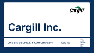 Cargill Inc.
2015 Eckhart Consulting Case Competition May 1st
Eric
Anna
Michael
Lucy
Roy
 