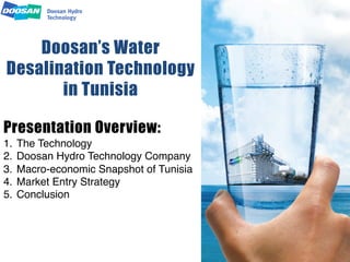 Doosan’s Water
Desalination Technology
in Tunisia
Presentation Overview:
1.  The Technology"
2.  Doosan Hydro Technology Company"
3.  Macro-economic Snapshot of Tunisia"
4.  Market Entry Strategy"
5.  Conclusion"
 
