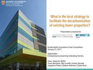 What is the best strategy to
facilitate the decarbonization
of existing tower properties?
Sustainability Innovations Case Competition
January 21, 2017
Stakeholder:
Entrepreneurs presenting to Building Owners
Presentation prepared for
Team: Need for SEED
Team Members: Ally Cunliffe | Amber Daniels
Josephine Pham | Safwan Rahman | Carlos Ruiz
 
