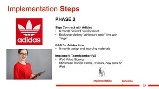 15
Implementation Steps
PHASE 2
Sign Contract with Adidas
• 6 month contract development
• Exclusive clothing “athleisure wear” line with
Target
R&D for Adidas Line
• 5 month design and sourcing materials
Implement Team Member IVS
• iPad Value Signing
• Showcase fashion trends, reviews, new lines on
iPad
Implementation Outcome
s
 