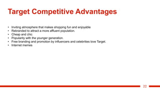 22
Target Competitive Advantages
• Inviting atmosphere that makes shopping fun and enjoyable
• Rebranded to attract a more affluent population.
• Cheap and chic
• Popularity with the younger generation.
• Free branding and promotion by influencers and celebrities love Target.
• Internet memes
 