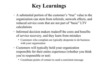 Key Learnings
– A substantial portion of the customer’s “true” value to the
organization can stem from referrals, network effects, and
reduced service costs that are not part of “basic” LTV
calculations
– Informed decision makers tradeoff the costs and benefits
of service recovery, and they learn from mistakes
• Customers who complain are typically desperate to do business
with your organization

– Customers will typically hold your organization
responsible for their entire experience (whether you think
you’re responsible or not)
• Coordinate points of contact to send a consistent message

 