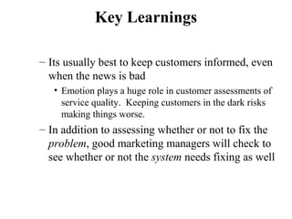 Key Learnings
– Its usually best to keep customers informed, even
when the news is bad
• Emotion plays a huge role in customer assessments of
service quality. Keeping customers in the dark risks
making things worse.

– In addition to assessing whether or not to fix the
problem, good marketing managers will check to
see whether or not the system needs fixing as well

 