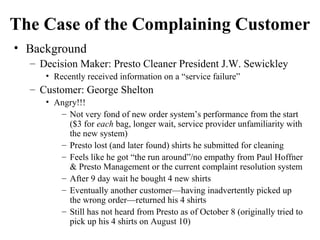 The Case of the Complaining Customer
• Background
– Decision Maker: Presto Cleaner President J.W. Sewickley
• Recently received information on a “service failure”

– Customer: George Shelton
• Angry!!!
– Not very fond of new order system’s performance from the start
($3 for each bag, longer wait, service provider unfamiliarity with
the new system)
– Presto lost (and later found) shirts he submitted for cleaning
– Feels like he got “the run around”/no empathy from Paul Hoffner
& Presto Management or the current complaint resolution system
– After 9 day wait he bought 4 new shirts
– Eventually another customer—having inadvertently picked up
the wrong order—returned his 4 shirts
– Still has not heard from Presto as of October 8 (originally tried to
pick up his 4 shirts on August 10)

 