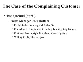 The Case of the Complaining Customer
• Background (cont.)
– Presto Manager: Paul Hoffner
•
•
•
•

Feels like he made a good faith effort
Considers circumstances to be highly mitigating factors
Customer has outright lied about some key facts
Willing to play the fall guy

 
