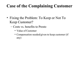 Case of the Complaining Customer
• Fixing the Problem: To Keep or Not To
Keep Customer?
– Costs vs. benefits to Presto
• Value of Customer
• Compensation needed/given to keep customer (if
any)

 
