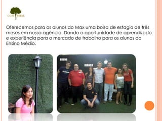 Oferecemos para os alunos do Max uma bolsa de estagio de três
meses em nossa agência. Dando a oportunidade de aprendizado
e experiência para o mercado de trabalho para os alunos do
Ensino Médio.
 