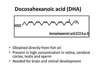 Docosahexanoic acid (DHA)




• Obtained directly from fish oil
• Present in high concentration in retina, cerebral
  cortex, testis and sperm
• Needed for brain and retinal development
 