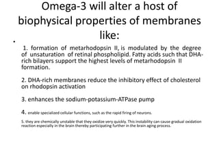 Omega-3 will alter a host of
  biophysical properties of membranes
•
                  like:
  1. formation of metarhodopsin II, is modulated by the degree
 of unsaturation of retinal phospholipid. Fatty acids such that DHA-
 rich bilayers support the highest levels of metarhodopsin II
 formation.
 2. DHA-rich membranes reduce the inhibitory effect of cholesterol
 on rhodopsin activation
 3. enhances the sodium-potassium-ATPase pump
 4. enable specialized cellular functions, such as the rapid firing of neurons.
 5. they are chemically unstable that they oxidize very quickly. This instability can cause gradual oxidation
 reaction especially in the brain thereby participating further in the brain aging process.
 