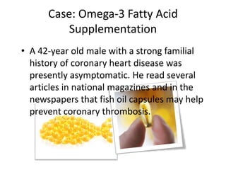 Case: Omega-3 Fatty Acid
          Supplementation
• A 42-year old male with a strong familial
  history of coronary heart disease was
  presently asymptomatic. He read several
  articles in national magazines and in the
  newspapers that fish oil capsules may help
  prevent coronary thrombosis.
 