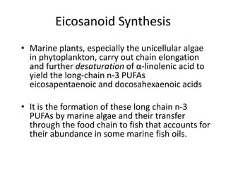 Eicosanoid Synthesis
• Marine plants, especially the unicellular algae
  in phytoplankton, carry out chain elongation
  and further desaturation of α-linolenic acid to
  yield the long-chain n-3 PUFAs
  eicosapentaenoic and docosahexaenoic acids

• It is the formation of these long chain n-3
  PUFAs by marine algae and their transfer
  through the food chain to fish that accounts for
  their abundance in some marine fish oils.
 