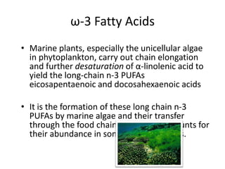 ω-3 Fatty Acids
• Marine plants, especially the unicellular algae
  in phytoplankton, carry out chain elongation
  and further desaturation of α-linolenic acid to
  yield the long-chain n-3 PUFAs
  eicosapentaenoic and docosahexaenoic acids

• It is the formation of these long chain n-3
  PUFAs by marine algae and their transfer
  through the food chain to fish that accounts for
  their abundance in some marine fish oils.
 