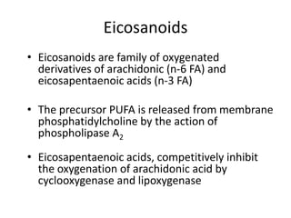 Eicosanoids
• Eicosanoids are family of oxygenated
  derivatives of arachidonic (n-6 FA) and
  eicosapentaenoic acids (n-3 FA)

• The precursor PUFA is released from membrane
  phosphatidylcholine by the action of
  phospholipase A2

• Eicosapentaenoic acids, competitively inhibit
  the oxygenation of arachidonic acid by
  cyclooxygenase and lipoxygenase
 