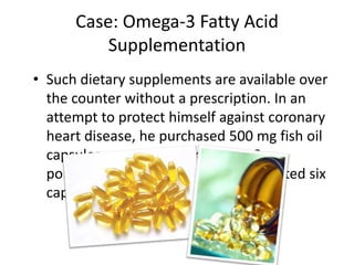 Case: Omega-3 Fatty Acid
          Supplementation
• Such dietary supplements are available over
  the counter without a prescription. In an
  attempt to protect himself against coronary
  heart disease, he purchased 500 mg fish oil
  capsules containing 50% omega-3
  polyunsaturated fatty acids and ingested six
  capsules daily.
 