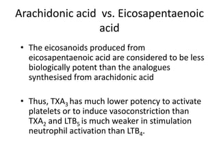 Arachidonic acid vs. Eicosapentaenoic
                 acid
 • The eicosanoids produced from
   eicosapentaenoic acid are considered to be less
   biologically potent than the analogues
   synthesised from arachidonic acid

 • Thus, TXA3 has much lower potency to activate
   platelets or to induce vasoconstriction than
   TXA2 and LTB5 is much weaker in stimulation
   neutrophil activation than LTB4.
 