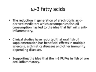 ω-3 fatty acids
• The reduction in generation of arachidonic acid-
  derived mediators which accompanies fish oil
  consumption has led to the idea that fish oil is anti-
  inflammatory.

• Clinical studies have reported that oral fish oil
  supplementation has beneficial effects in multiple
  sclerosis, asthmatics diseases and other immunity
  depending diseases.

• Supporting the idea that the n-3 PUFAs in fish oil are
  anti-inflammatory.
 