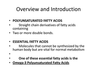 Overview and Introduction
• POLYUNSATURATED FATTY ACIDS
•     Straight chain derivatives of fatty acids
  containing
• Two or more double bonds.

• ESSENTIAL FATTY ACIDS
•    Molecules that cannot be synthesized by the
  human body but are vital for normal metabolism
•
•    One of these essential fatty acids is the
• Omega-3 Polyunsaturated Fatty Acids
 