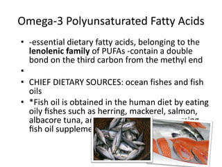 Omega-3 Polyunsaturated Fatty Acids
• -essential dietary fatty acids, belonging to the
  lenolenic family of PUFAs -contain a double
  bond on the third carbon from the methyl end
•
• CHIEF DIETARY SOURCES: ocean fishes and fish
  oils
• *Fish oil is obtained in the human diet by eating
  oily ﬁshes such as herring, mackerel, salmon,
  albacore tuna, and sardines, or by consuming
  ﬁsh oil supplements or cod liver oil
 