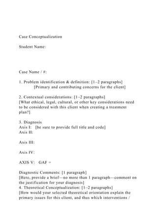 Case Conceptualization
Student Name:
Case Name / #:
1. Problem identification & definition: [1–2 paragraphs]
[Primary and contributing concerns for the client]
2. Contextual considerations: [1–2 paragraphs]
[What ethical, legal, cultural, or other key considerations need
to be considered with this client when creating a treatment
plan?]
3. Diagnosis
Axis I: [be sure to provide full title and code]
Axis II:
Axis III:
Axis IV:
AXIS V: GAF =
Diagnostic Comments: [1 paragraph]
[Here, provide a brief—no more than 1 paragraph—comment on
the justification for your diagnosis]
4. Theoretical Conceptualization: [1–2 paragraphs]
[How would your selected theoretical orientation explain the
primary issues for this client, and thus which interventions /
 