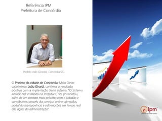 Referência IPM
Prefeitura de Concórdia
Prefeito Marco Alba.
O Prefeito da cidade de Concórdia, Meio Oeste
catarinense, João Girardi, confirma o resultado
positivo com a implantação deste sistema. “O Sistema
Atende.Net instalado na Prefeitura, nos possibilitou,
além de um contato mais próximo com o cidadão e
contribuinte, através dos serviços online oferecidos,
portal da transparência e informações em tempo real
das ações da administração”.
Prefeito João Girardid, Concórdia(SC).
 