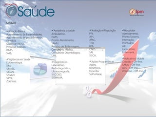 Módulos
Atenção Básica
Agendamento de Especialidades,
Agendamento de procedimetnos,
Farmácia,
Qualificar-Hórus,
Processo Judiciais,
RAAS,
SIAB,
Vigilância em Saúde
Epidemiologia,
SIM,
SINASC,
SINAN,
SISVAN,
SIPNI,
Zoonose,
Assistência a saúde
Ambulatório,
CAPS,
Pronto Atendimento,
SAMU,
Registro de Enfermagem,
Consultório Médico,
Consultório Odontológico,
UPA,
Diagnósticos
Laboratório,
Radiodiagnóstico,
Ultrassonografia,
SISCOLO,
SISMAMA,
Avaliação e Regulação
PPI,
AIH,
APAC,
TFD,
BPA,
CNES,
SAI,
SISCA,
Ações Programáticas
Ações,
Benefícios,
Hiperdia,
SisPreNatal,
Hospitalar
Agendamento,
Pronto Socorro,
Internação,
Prontuário,
AIH,
Laboratório,
Enfermaria,
Aplicativos Mobile
Cidadão - On-line,
SAMU – Off-line,
ACS – Off-line,
Zoonose – Off-line.
 