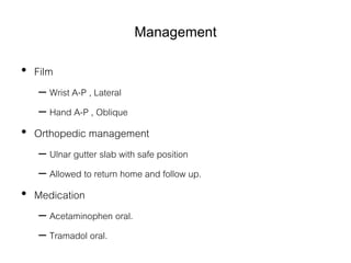 Management
• Film
– Wrist A-P , Lateral
– Hand A-P , Oblique
• Orthopedic management
– Ulnar gutter slab with safe position
– Allowed to return home and follow up.
• Medication
– Acetaminophen oral.
– Tramadol oral.
 