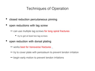 Techniques of Operation
• closed reduction percutaneous pinning
• open reductions with lag screw
– can use multiple lag screws for long spiral fractures
• try to get at least two lag screws
• open reduction with dorsal plating
– works best for transverse fractures
– try to cover plate with periosteum to prevent tendon irritation
– begin early motion to prevent tendon irritations
 