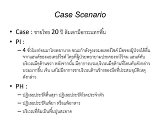Case Scenario
• Case : ชายไทย 20 ปี ล้มเอามือกระแทกพื้น
• PI :
– 4 ชั่วโมงก่อนมาโรงพยาบาล ขณะกาลังจูงรถมอเตอร์ไซค์ มือของผู้ป่วยได้ลื่น
จากแฮนด์ของมอเตอร์ไซต์ โดยที่ผู้ป่วยพยายามประคองรถไว้จน แฮนด์ทับ
บริเวณมือด้านขวา หลังจากนั้น มีอาการบวมบริเวณมือด้านที่โดนทับดังกล่าว
บวมมากขึ้น เจ็บ แต่ไม่มีอาการชาบริเวณด้านข้างของมือที่ประสบอุบัติเหตุ
ดังกล่าว
• PH :
– ปฏิเสธประวัติดื่นสุรา ปฏิเสธประวัติโรคประจาตัว
– ปฏิเสธประวัติแพ้ยา หรือแพ้อาหาร
– บริเวณที่ล้มเป็นพื้นปูนสะอาด
 