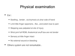 Physical examination
• Ext :
– Swelling , tender , ecchymosis at ulnar side of hand
– Limit little finger opponens , flex , and extent due to pain
– Stepping was palpated at site of injury
– Wrist joint full ROM, Anatomical snuff box are not tender
– Sensory at little finger intact
– No external wound or bleeding
• Others system are not remarkable .
 