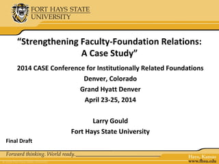 “Strengthening Faculty-Foundation Relations:
A Case Study”
2014 CASE Conference for Institutionally Related Foundations
Denver, Colorado
Grand Hyatt Denver
April 23-25, 2014
Larry Gould
Fort Hays State University
Final Draft
 