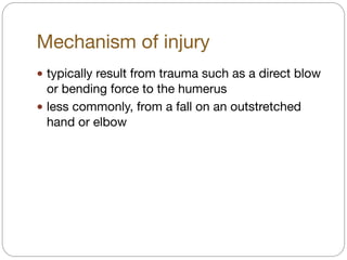 Mechanism of injury
! typically result from trauma such as a direct blow
or bending force to the humerus 

! less commonly, from a fall on an outstretched
hand or elbow
 