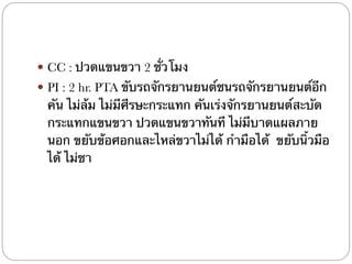 ! CC : ปวดแขนขวา 2 ชั่วโมง
! PI : 2 hr. PTA ขับรถจักรยานยนต์ชนรถจักรยานยนต์อีก
คัน ไม่ล้ม ไม่มีศีรษะกระแทก คันเร่งจักรยานยนต์สะบัด
กระแทกแขนขวา ปวดแขนขวาทันที ไม่มีบาดแผลภาย
นอก ขยับข้อศอกและไหล่ขวาไม่ได้ กำมือได้ ขยับนิ้วมือ
ได้ ไม่ชา
 