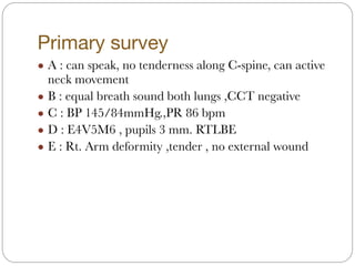 Primary survey
! A : can speak, no tenderness along C-spine, can active
neck movement
! B : equal breath sound both lungs ,CCT negative
! C : BP 145/84mmHg.,PR 86 bpm
! D : E4V5M6 , pupils 3 mm. RTLBE
! E : Rt. Arm deformity ,tender , no external wound
 